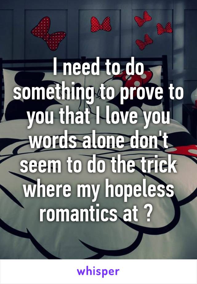 I need to do something to prove to you that I love you words alone don't seem to do the trick where my hopeless romantics at ? 