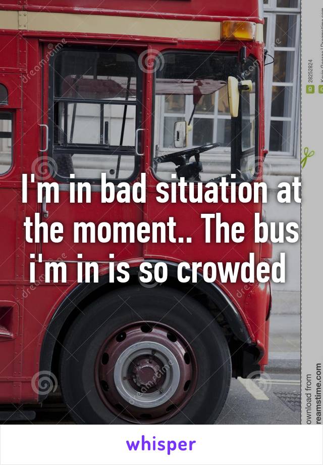 I'm in bad situation at the moment.. The bus i'm in is so crowded 