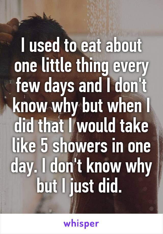 I used to eat about one little thing every few days and I don't know why but when I did that I would take like 5 showers in one day. I don't know why but I just did. 