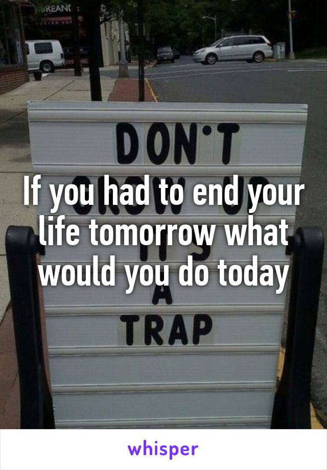 If you had to end your life tomorrow what would you do today