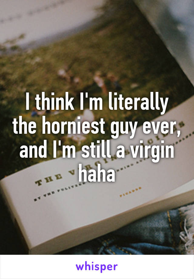 I think I'm literally the horniest guy ever, and I'm still a virgin haha