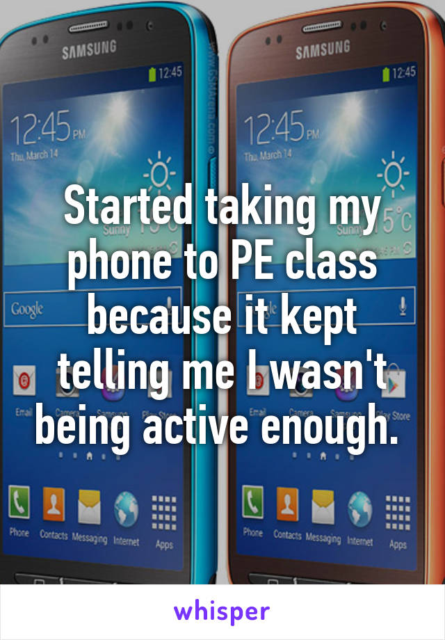 Started taking my phone to PE class because it kept telling me I wasn't being active enough. 