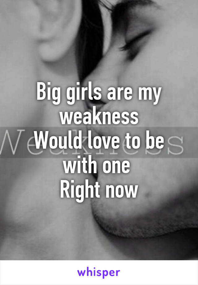 Big girls are my weakness
Would love to be with one 
Right now