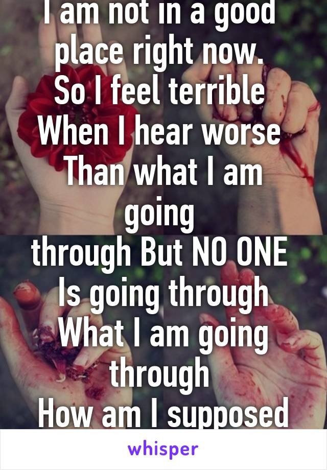 I am not in a good 
place right now. 
So I feel terrible 
When I hear worse 
Than what I am going 
through But NO ONE 
Is going through
What I am going through 
How am I supposed to feel?