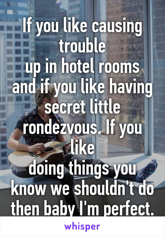 If you like causing trouble
up in hotel rooms and if you like having secret little rondezvous. If you like
doing things you know we shouldn't do then baby I'm perfect.