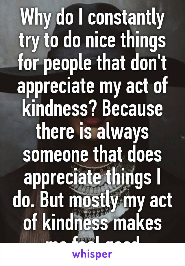 Why do I constantly try to do nice things for people that don't appreciate my act of kindness? Because there is always someone that does appreciate things I do. But mostly my act of kindness makes me feel good