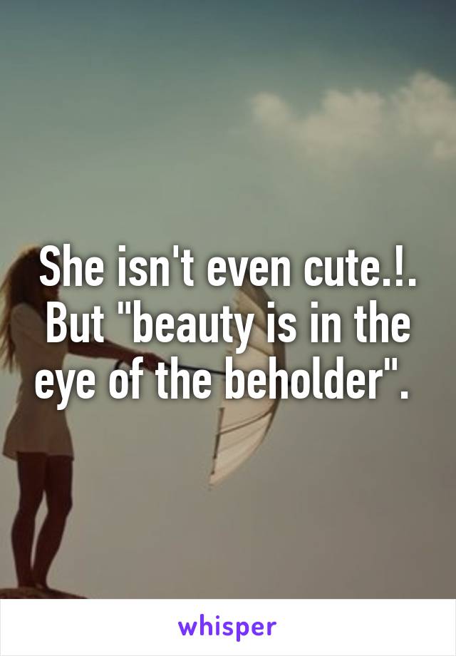 She isn't even cute.!.
But "beauty is in the eye of the beholder". 