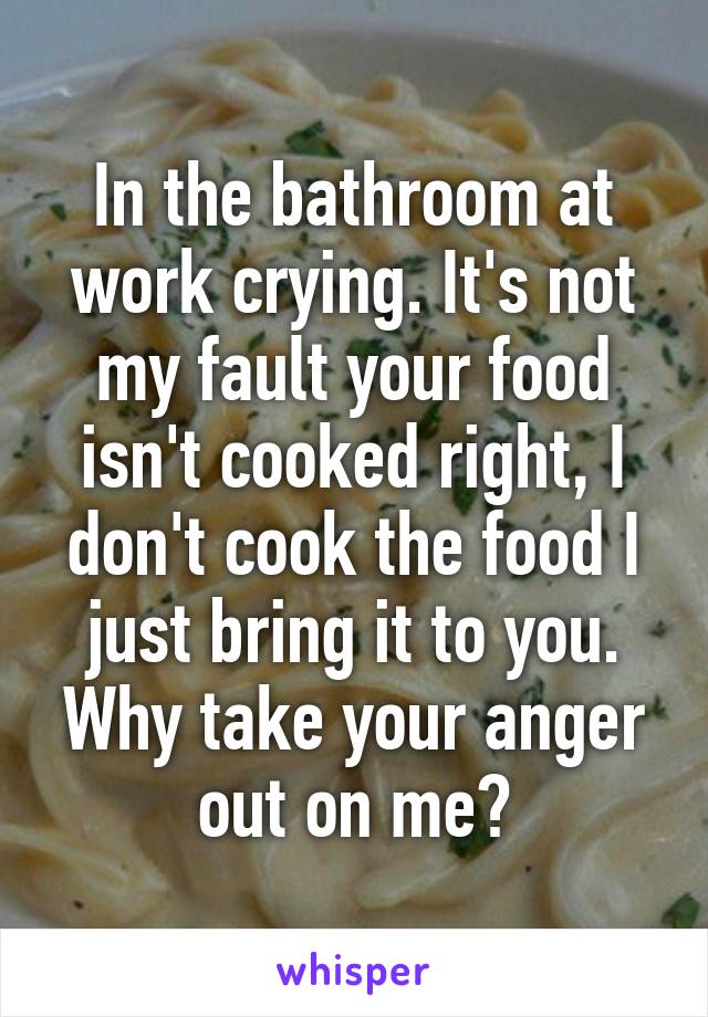 In the bathroom at work crying. It's not my fault your food isn't cooked right, I don't cook the food I just bring it to you. Why take your anger out on me?