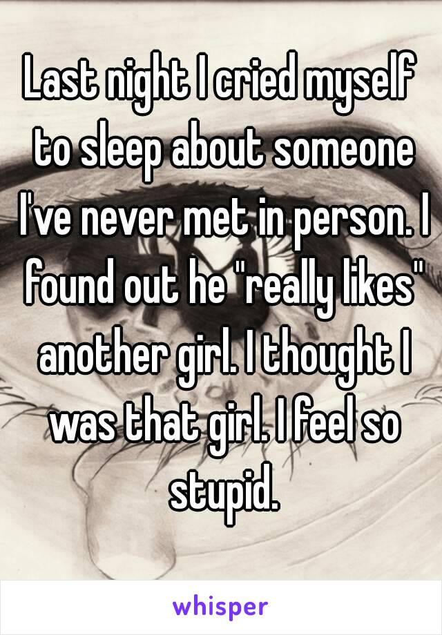 Last night I cried myself to sleep about someone I've never met in person. I found out he "really likes" another girl. I thought I was that girl. I feel so stupid.