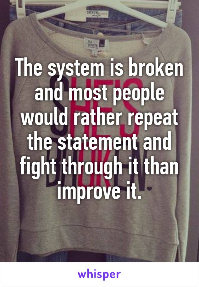 The system is broken and most people would rather repeat the statement and fight through it than improve it.
