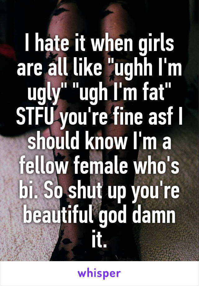 I hate it when girls are all like "ughh I'm ugly" "ugh I'm fat" STFU you're fine asf I should know I'm a fellow female who's bi. So shut up you're beautiful god damn it.