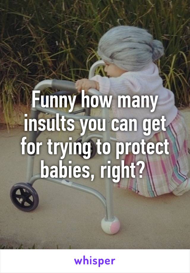 Funny how many insults you can get for trying to protect babies, right? 