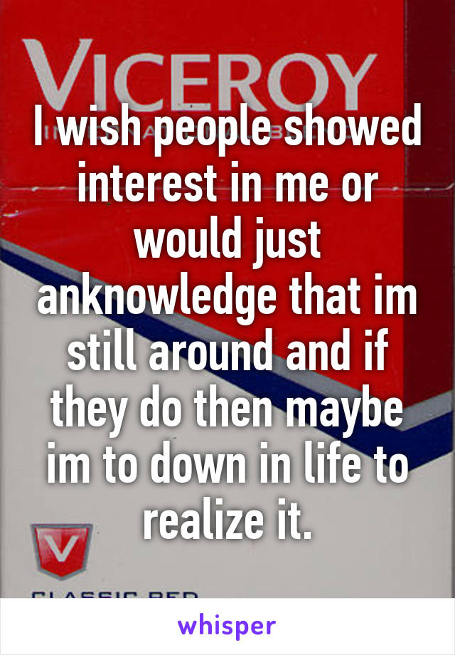 I wish people showed interest in me or would just anknowledge that im still around and if they do then maybe im to down in life to realize it.