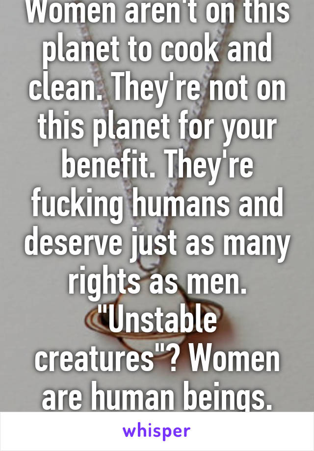 Women aren't on this planet to cook and clean. They're not on this planet for your benefit. They're fucking humans and deserve just as many rights as men. "Unstable creatures"? Women are human beings. Fuck you. 