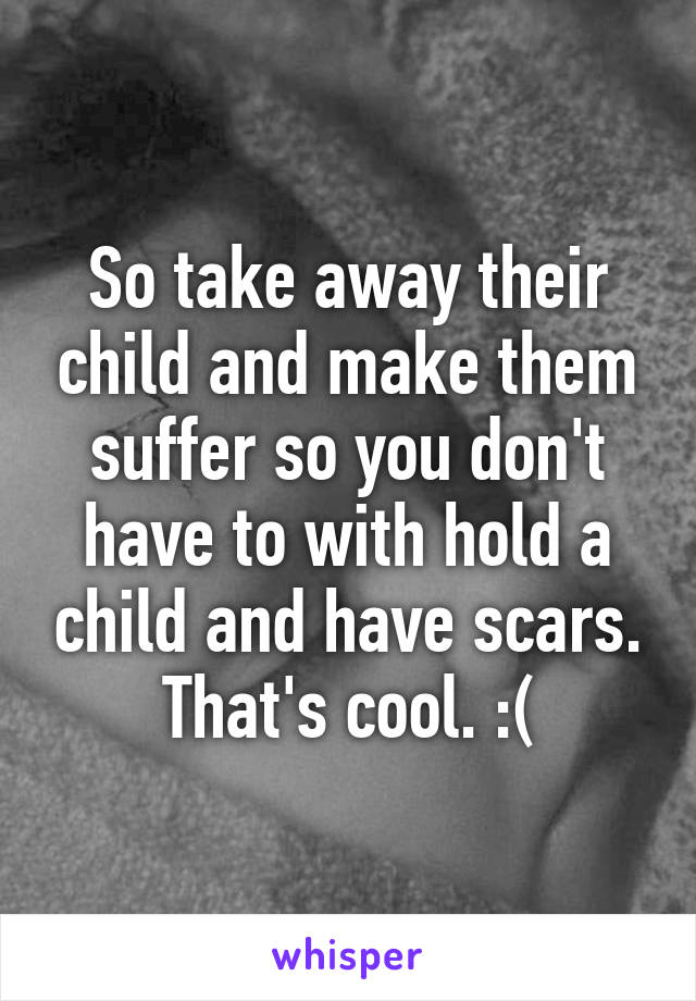 So take away their child and make them suffer so you don't have to with hold a child and have scars. That's cool. :(