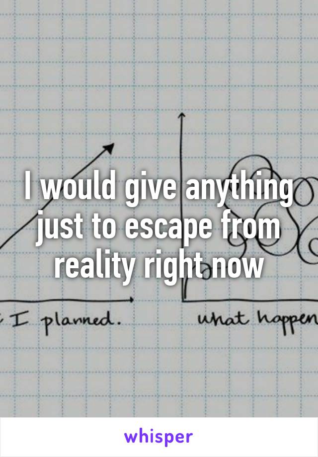 I would give anything just to escape from reality right now