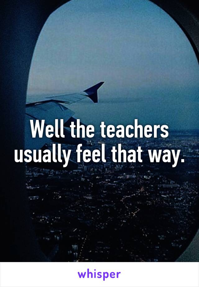 Well the teachers usually feel that way.