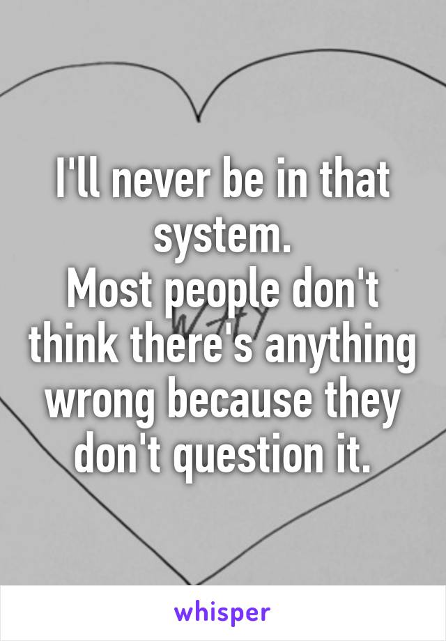 I'll never be in that system.
Most people don't think there's anything wrong because they don't question it.