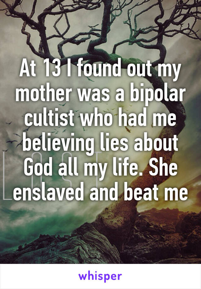 At 13 I found out my mother was a bipolar cultist who had me believing lies about God all my life. She enslaved and beat me
 