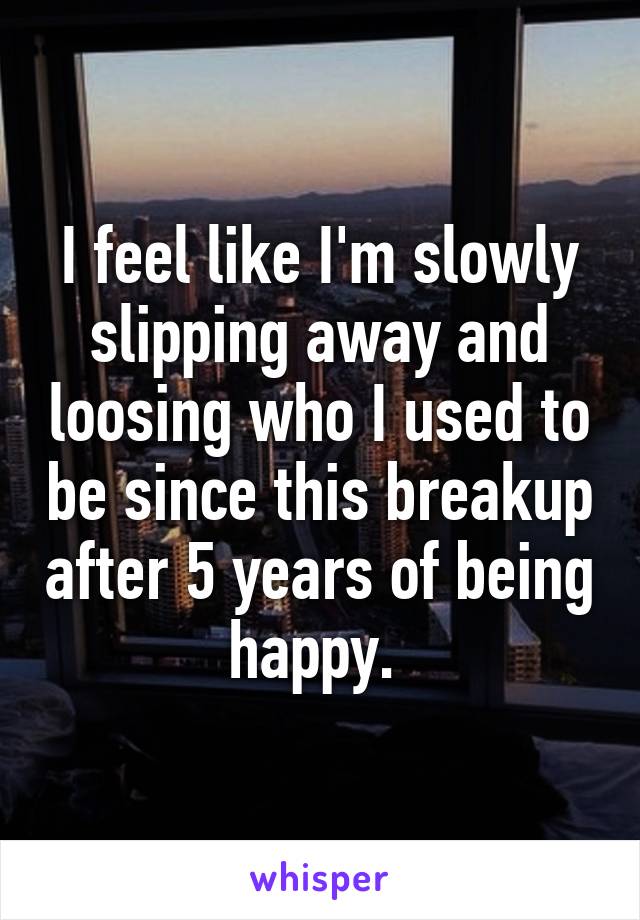 I feel like I'm slowly slipping away and loosing who I used to be since this breakup after 5 years of being happy. 