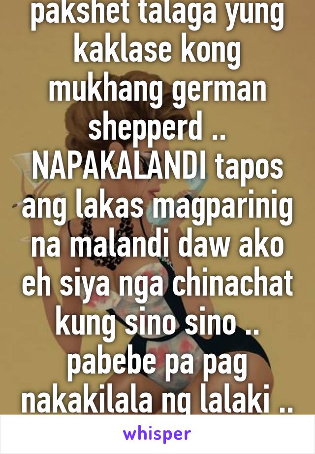 pakshet talaga yung kaklase kong mukhang german shepperd .. NAPAKALANDI tapos ang lakas magparinig na malandi daw ako eh siya nga chinachat kung sino sino .. pabebe pa pag nakakilala ng lalaki .. 