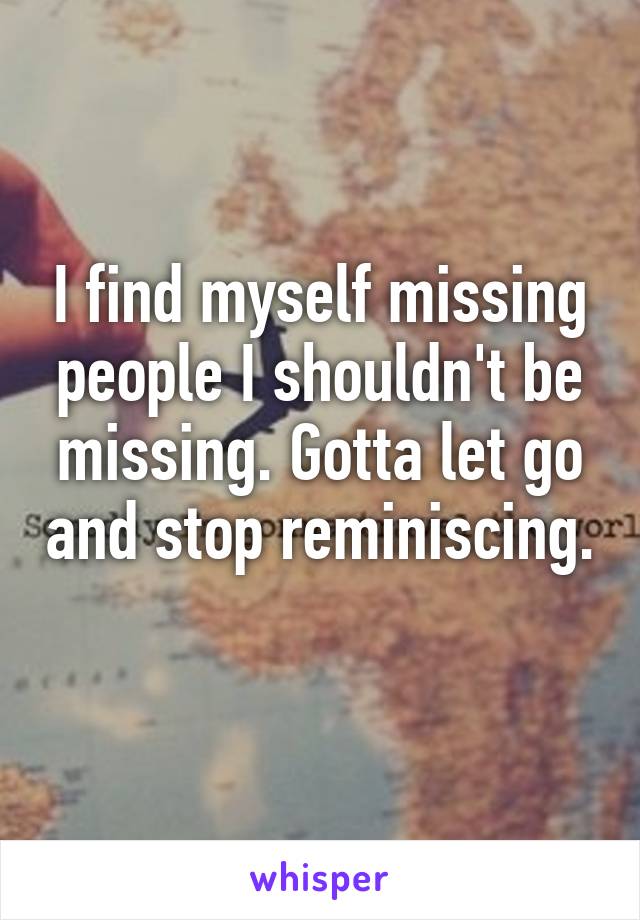 I find myself missing people I shouldn't be missing. Gotta let go and stop reminiscing. 