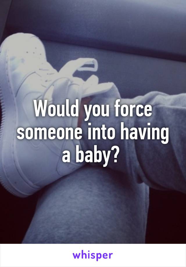 Would you force someone into having a baby? 