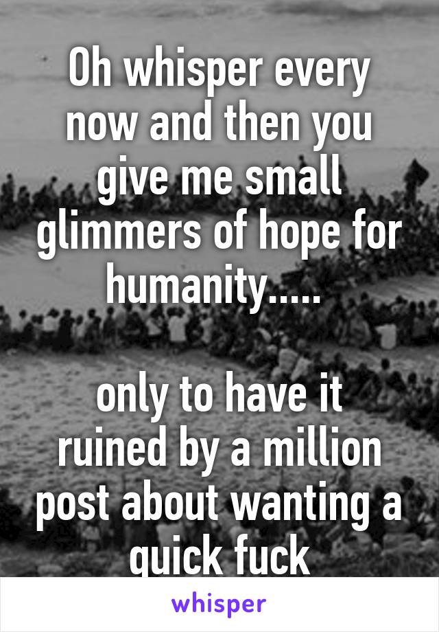 Oh whisper every now and then you give me small glimmers of hope for humanity..... 

only to have it ruined by a million post about wanting a quick fuck