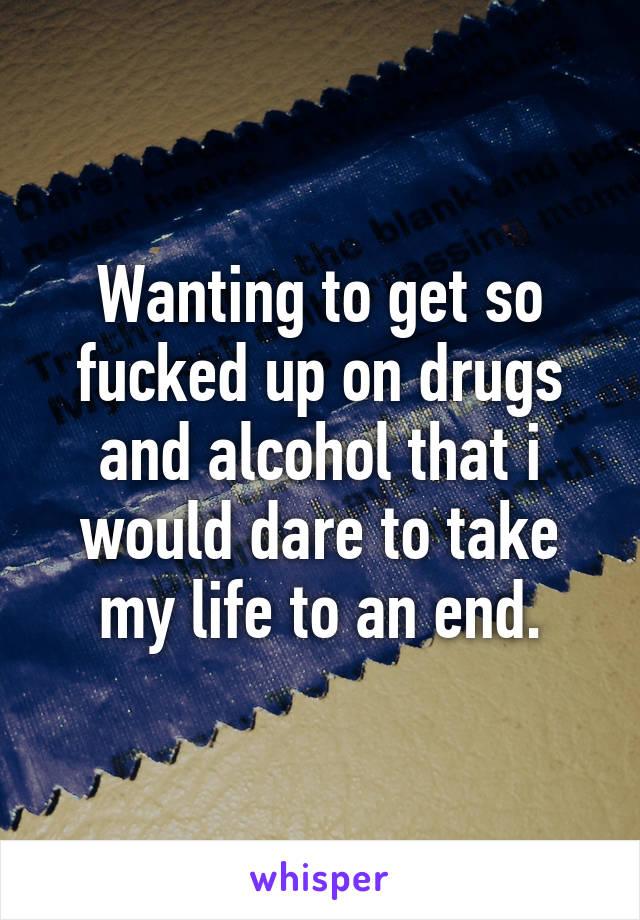 Wanting to get so fucked up on drugs and alcohol that i would dare to take my life to an end.