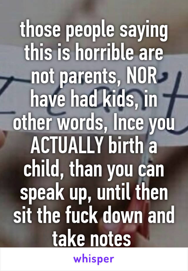 those people saying this is horrible are not parents, NOR have had kids, in other words, Ince you ACTUALLY birth a child, than you can speak up, until then sit the fuck down and take notes 