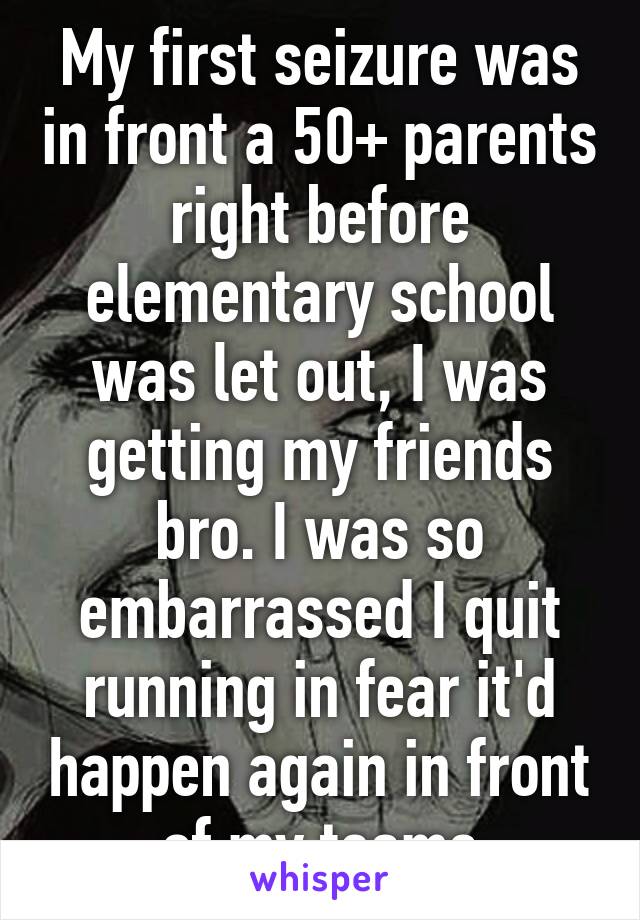 My first seizure was in front a 50+ parents right before elementary school was let out, I was getting my friends bro. I was so embarrassed I quit running in fear it'd happen again in front of my teams