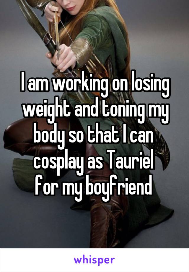 I am working on losing
 weight and toning my 
body so that I can 
cosplay as Tauriel 
for my boyfriend 
