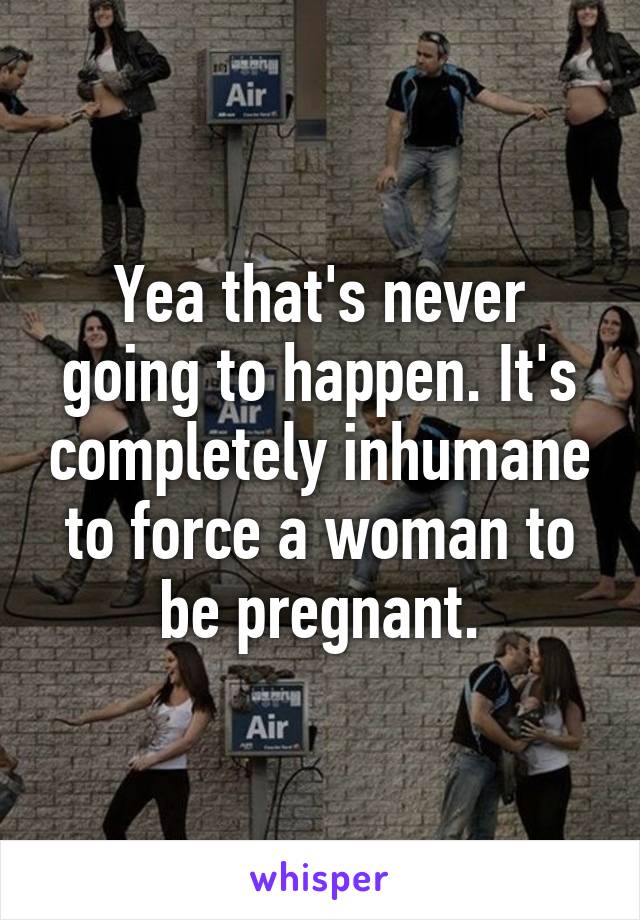 Yea that's never going to happen. It's completely inhumane to force a woman to be pregnant.