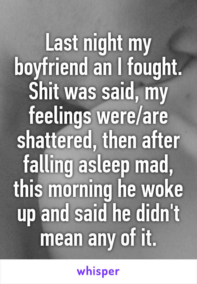 Last night my boyfriend an I fought. Shit was said, my feelings were/are shattered, then after falling asleep mad, this morning he woke up and said he didn't mean any of it.