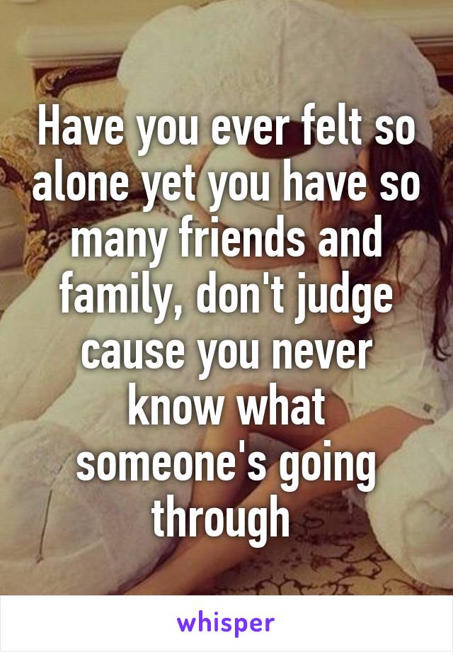 Have you ever felt so alone yet you have so many friends and family, don't judge cause you never know what someone's going through 