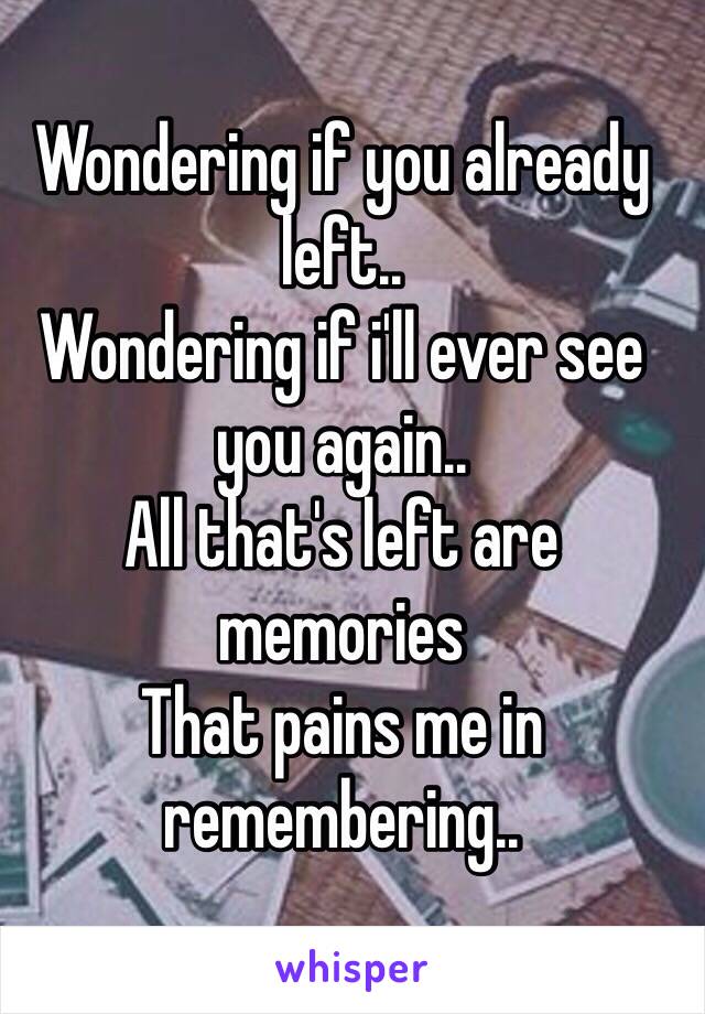 Wondering if you already left..
Wondering if i'll ever see you again..
All that's left are memories
That pains me in remembering..