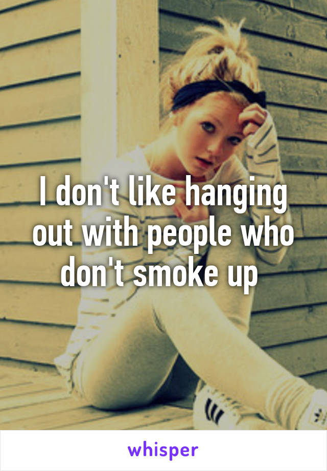 I don't like hanging out with people who don't smoke up 