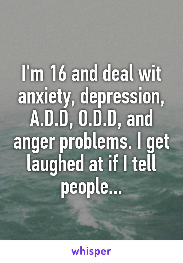 I'm 16 and deal wit anxiety, depression, A.D.D, O.D.D, and anger problems. I get laughed at if I tell people...