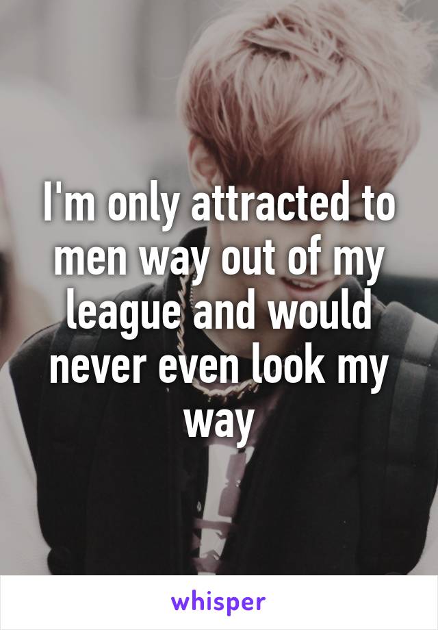 I'm only attracted to men way out of my league and would never even look my way