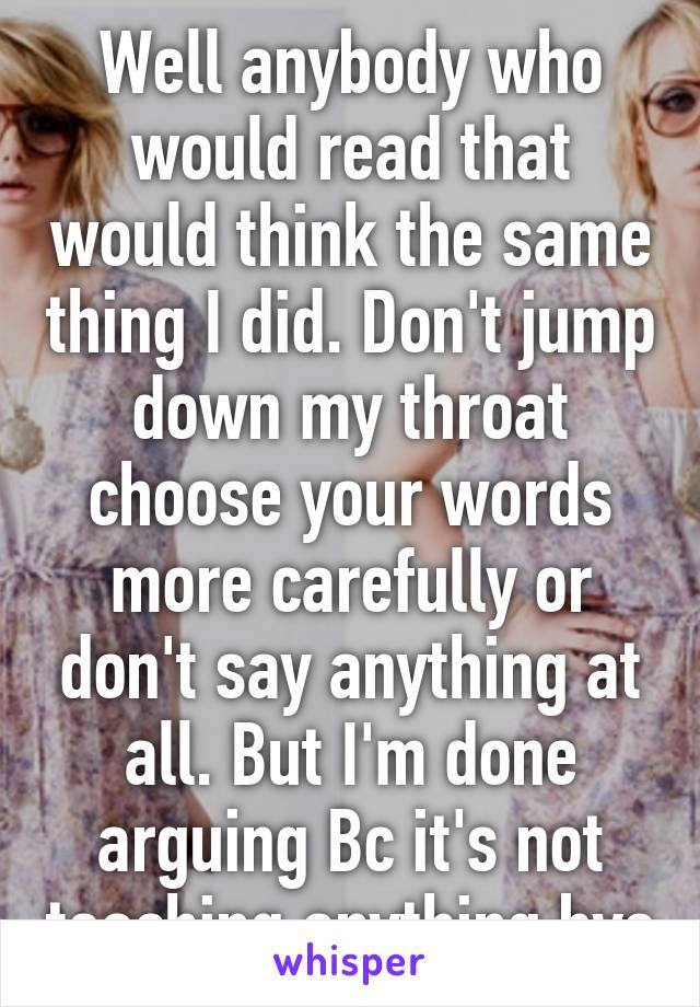 Well anybody who would read that would think the same thing I did. Don't jump down my throat choose your words more carefully or don't say anything at all. But I'm done arguing Bc it's not teaching anything bye