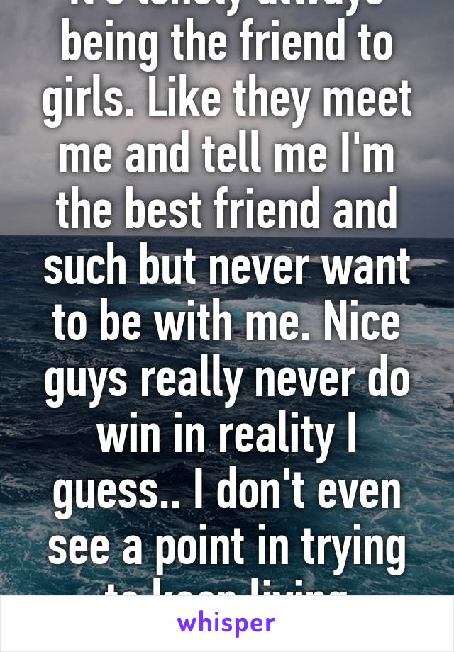 It's lonely always being the friend to girls. Like they meet me and tell me I'm the best friend and such but never want to be with me. Nice guys really never do win in reality I guess.. I don't even see a point in trying to keep living anymore