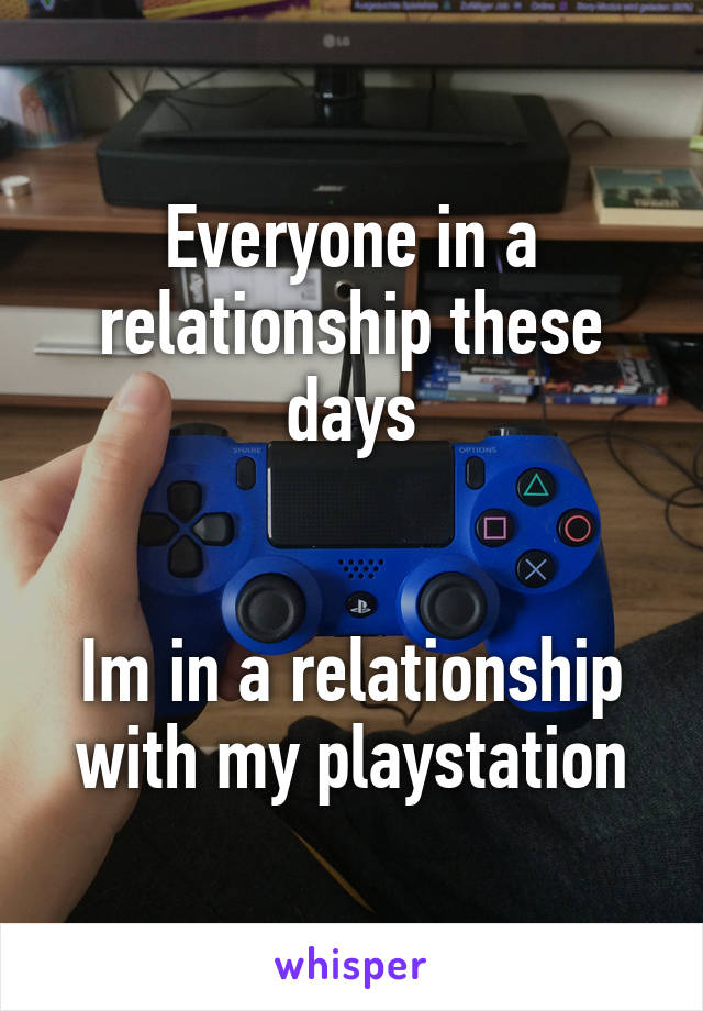 Everyone in a relationship these days


Im in a relationship with my playstation