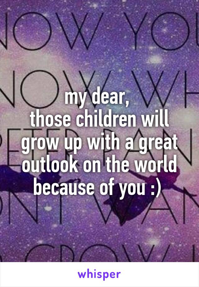 my dear, 
those children will grow up with a great outlook on the world because of you :) 