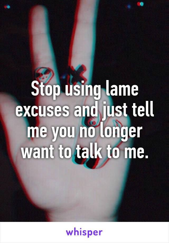 Stop using lame excuses and just tell me you no longer want to talk to me.