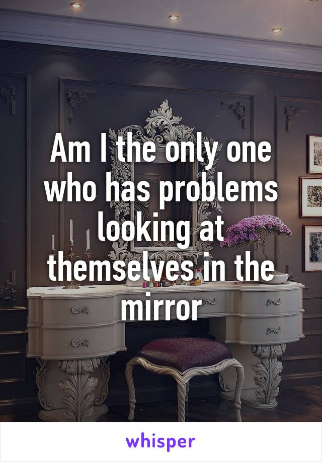 Am I the only one who has problems looking at themselves in the mirror