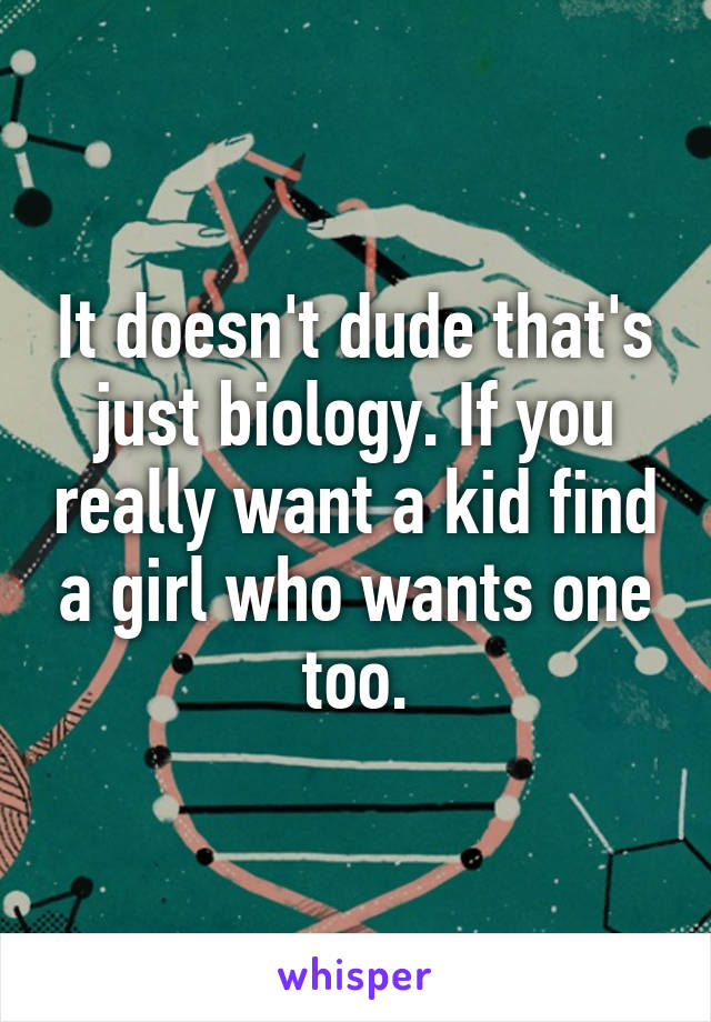 It doesn't dude that's just biology. If you really want a kid find a girl who wants one too.