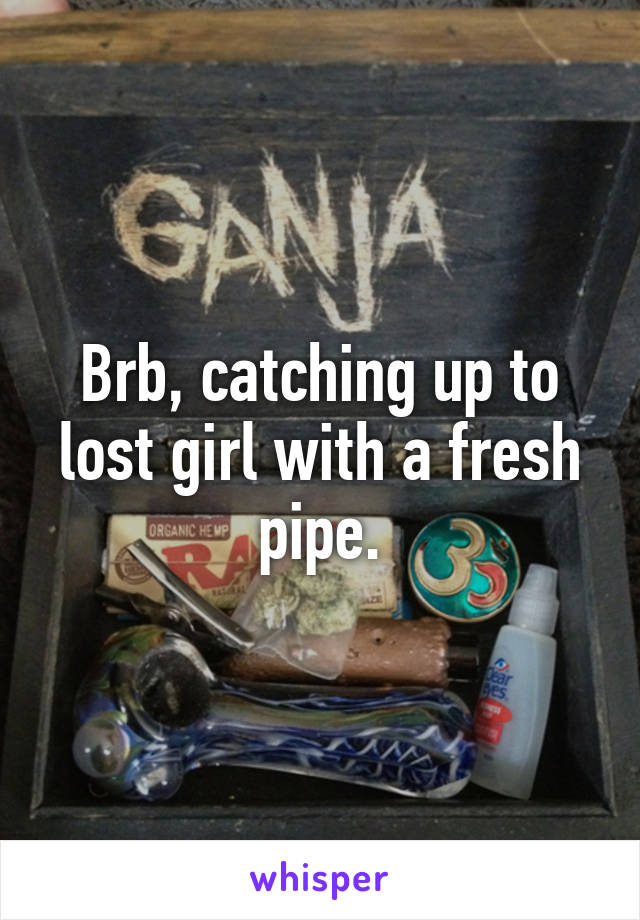 Brb, catching up to lost girl with a fresh pipe.