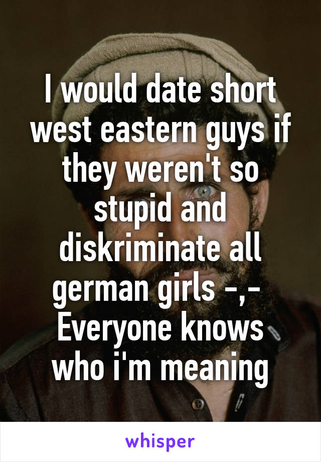 I would date short west eastern guys if they weren't so stupid and diskriminate all german girls -,- 
Everyone knows who i'm meaning