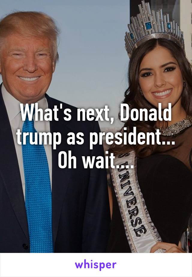 What's next, Donald trump as president... Oh wait....