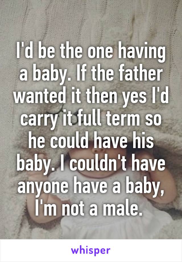 I'd be the one having a baby. If the father wanted it then yes I'd carry it full term so he could have his baby. I couldn't have anyone have a baby, I'm not a male. 